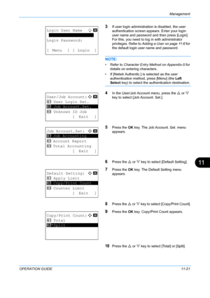 Page 387Management 
OPERATION GUIDE11-21
11
3If user login administration is disabled, the user 
authentication screen appears. Enter your login 
user name and password and then press [Login]. 
For this, you need to log in with administrator 
privileges. Refer to  Adding a User on page 11-6  for 
the default login user name and password.
NOTE: 
• Refer to Character Entry Method on Appendix-5  for 
details on entering characters.
• If [Netwk Authentic.] is  selected as the user 
authentication method, press...