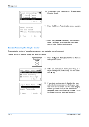 Page 398Management 
11-32OPERATION GUIDE
10To reset the counter, press the U or  V key to select 
[Counter Reset].
11Press the  OK key. A confirmation screen appears.
12Press [Yes] (the  Left Select key). The counter is 
reset.  Completed.  is displayed and the screen 
returns to the Total Accounting menu.
Each Job Accounting/Resetting the Counter
This counts the number of pages for each  account and resets the counts by account.
Use the procedure below to display and reset the counter.
1Press the  System...