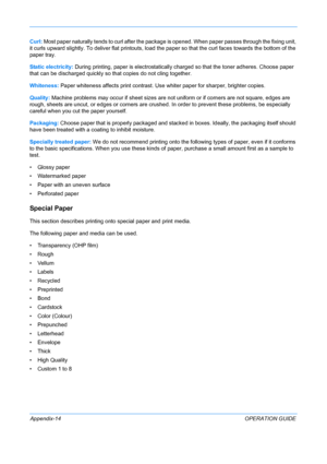 Page 418 
Appendix-14OPERATION GUIDE
Curl:
 Most paper naturally tends to curl after the package  is opened. When paper passes through the fixing unit, 
it curls upward slightly . To deliver flat printouts, lo ad the paper so that the curl  faces towards the bottom of the 
paper tray. 
Static electricity:  During printing, paper is electrostatically charged so that the toner adheres. Choose paper 
that can be discharged quickly so that copies do not cling together.
Whiteness:  Paper whiteness affects print...