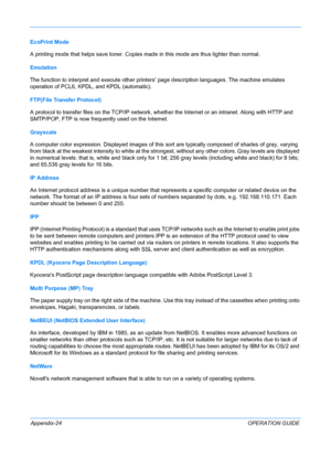 Page 428 
Appendix-24OPERATION GUIDE
EcoPrint Mode
A printing mode that helps save toner. Copies made in this mode are thus lighter than normal.
Emulation
The function to interpret and execute other printers
 page description languages. The machine emulates 
operation of PCL6,  KPDL, and KPDL (a
 utomatic). 
FTP(File Tr
 ansfer Protocol)
A protocol to transfer files on the TCP/IP network, whether the Internet or an intranet. Along with HTTP and 
SMTP/POP, FTP is now frequently used on the Internet.
Grayscale
A...