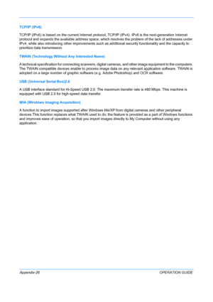 Page 430 
Appendix-26OPERATION GUIDE
TCP/IP (IPv6)
TCP/IP (IPv6) is based on the current
 Internet protocol, TCP/IP (IPv4). IPv6 is the next-generation Internet 
protocol and expands the available address space, which resolves the problem of the lack of addresses under 
IPv4, while also introducing other improvements such as additional security function ality and the capacity to 
prioritize data transmission.
TWAIN (Technology Without Any Interested Name)
A technical specification for connecting scanners,...