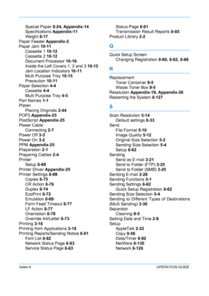 Page 434 
Index-4OPERATION GUIDE
Special Paper 8-24, Appendix-14
Specifications  Appendix-11
Weight  8-17
Paper Feeder  Appendix-2
Paper Jam  10-11
Cassette 1 10-12
Cassette 2 10-12
Document Processor  10-16
Inside the Left Covers 1, 2 and 3  10-15
Jam Location Indicators  10-11
Multi Purpose Tray  10-15
Precaution  10-11
Paper Selection  4-4
Cassette  4-4
Multi Purpose Tray  4-5
Part Names  1-1
Platen
Placing Originals  2-44
POP3  Appendix-25
PostScript  Appendix-25
Power Cable Connecting  2-7
Power Off  3-3...