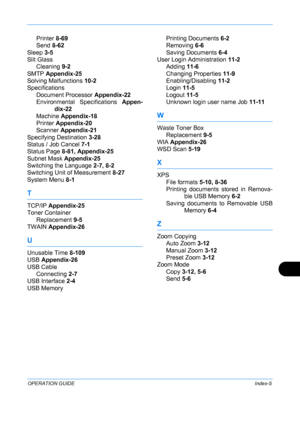 Page 435 
OPERATION GUIDEIndex-5
Printer 8-69
Send  8-62
Sleep  3-5
Slit Glass Cleaning  9-2
SMTP  Appendix-25
Solving Malfunctions  10-2
Specifications
Document Processor  Appendix-22
Environmental Specifications  Appen-
dix-22
Machine  Appendix-18
Printer  Appendix-20
Scanner  Appendix-21
Specifying Destination  3-28
Status / Job Cancel  7-1
Status Page  8-81, Appendix-25
Subnet Mask  Appendix-25
Switching the Language  2-7, 8-2
Switching Unit of Measurement  8-27
System Menu  8-1
T
TCP/IP Appendix-25
Toner...