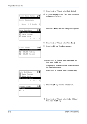 Page 46Preparation before Use 
2-10OPERATION GUIDE
5Press the U or  V key to select [Date Setting].
6A login screen will appear. Then, enter the user ID 
and password to log in.
7Press the  OK key. The Date Setting menu appears.
8Press the  U or  V key to select [Time Zone].
9Press the  OK key. Time Zone appears.
10Press the  U or  V key to select your region and 
then press the  OK key.
Completed.  is displayed and the screen returns to 
the Date Setting menu.
11Press the  U or  V key to select [Summer Time]....