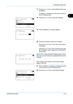 Page 51Preparation before Use 
OPERATION GUIDE2-15
2
17Press the U or V  key to select [O ff] and then press 
the  OK key. 
Completed.  is displayed and the screen returns to 
the IPv4 Setting menu.
18Press the  U or  V key to select [IP Address].
19Press the  OK key. IP Address appears.
20Use the arrow keys to enter the IP address. 
Press the  Y or  Z key to move the cursor position 
horizontally.
Press the  U or  V key or the numeric keys to enter 
the IP Address. Each 3 digits can be set between 
000 and...