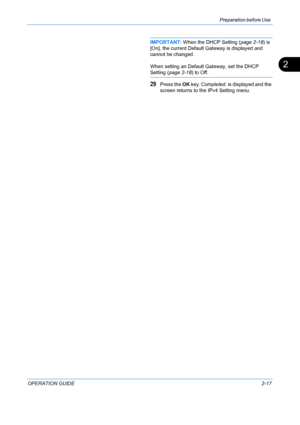 Page 53Preparation before Use 
OPERATION GUIDE2-17
2
IMPORTANT: When the DHCP Setting ( page 2-18) is 
[On], the current Default Gateway is displayed and 
cannot be changed.
When setting an Default Gateway, set the DHCP 
Setting (page 2-18 ) to Off.
29Press the OK key.  Completed.  is displayed and the 
screen returns to the  IPv4 Setting menu.
Downloaded From ManualsPrinter.com Manuals 