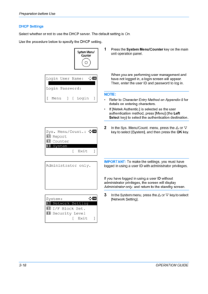Page 54Preparation before Use 
2-18OPERATION GUIDE
DHCP Settings
Select whether or not to use the DH
CP server. The default setting is On.
Use the procedure below to  specify the DHCP setting.
1Press the System Menu/Counter  key on the main 
unit operation panel.
When you are performing user management and 
have not logged in, a login screen will appear. 
Then, enter the user ID and password to log in.
NOTE: 
• Refer to Character Entry Method on Appendix-5  for 
details on entering characters.
• If [Netwk...