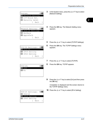 Page 57Preparation before Use 
OPERATION GUIDE2-21
2
3In the System menu, press the U or V key to select 
[Network Setting].
4Press the  OK key. The Network Setting menu 
appears.
5Press the  U or  V key to select [TCP/IP Settings].
6Press the  OK key. The TCP/IP Settings menu 
appears.
7Press the  U or  V key to select [TCP/IP].
8Press the  OK key. TCP/IP appears.
9Press the  U or V  key to select [On] and then press 
the  OK key. 
Completed.  is displayed and the screen returns to 
the TCP/IP Settings menu....