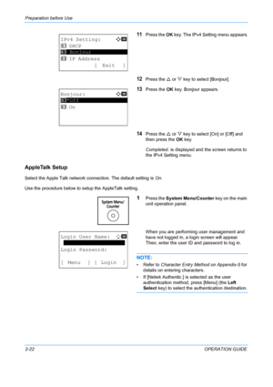 Page 58Preparation before Use 
2-22OPERATION GUIDE
11Press the OK key. The IPv4 Setting menu appears.
12Press the  U or  V key to select [Bonjour].
13Press the  OK key. Bonjour appears.
14Press the  U or  V key to select [On] or [Off] and 
then press the  OK key.
Completed.  is displayed and the screen returns to 
the IPv4 Setting menu.
AppleTalk Setup
Select the Apple Talk network connection. The default setting is  On.
Use the procedure below to setup the AppleTalk setting.
1Press the  System Menu/Counter...