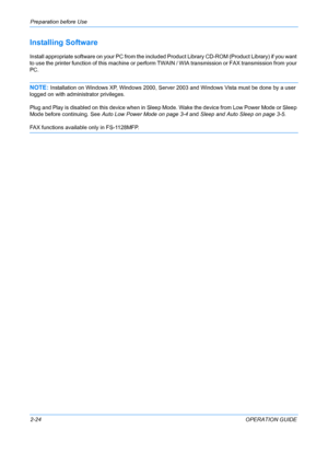 Page 60Preparation before Use 
2-24OPERATION GUIDE
Installing Software
Install appropriate software on your PC from the included Product Library CD-ROM (Product Library) if you want 
to use the printer function of this machine or perform  TWAIN / WIA transmission or FAX transmission from your 
PC. 
NOTE: Installation on Windows XP, Windows 2000, Server 2003 and Windows Vista must be done by a user 
logged on with administrator privileges.
Plug and Play is disabled on this device when in Sle ep Mode. Wake the...