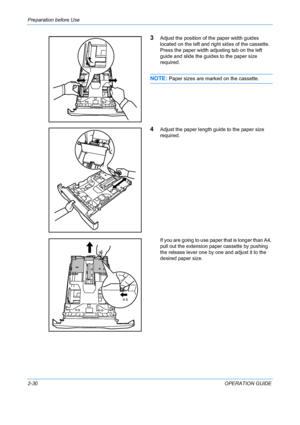 Page 66Preparation before Use 
2-30OPERATION GUIDE
3Adjust the position of the paper width guides 
located on the left and right sides of the cassette. 
Press the paper width adjusting tab on the left 
guide and slide the guides to the paper size 
required.
NOTE: Paper sizes are marked on the cassette.
4Adjust the paper length guide to the paper size 
required.
If you are going to use paper that is longer than A4, 
pull out the extension paper cassette by pushing 
the release lever one by one and adjust it to...