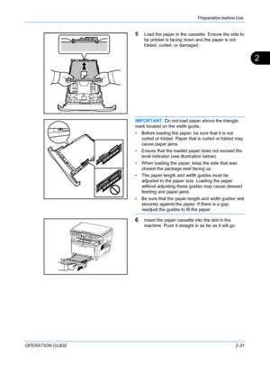 Page 67Preparation before Use 
OPERATION GUIDE2-31
2
5Load the paper in the cassette. Ensure the side to 
be printed is facing down and the paper is not 
folded, curled, or damaged.
IMPORTANT:  Do not load paper above the triangle 
mark located on the width guide.
• Before loading the paper, be sure that it is not  curled or folded. Paper that is curled or folded may 
cause paper jams.
• Ensure that the loaded paper does not exceed the  level indicator (see illustration below).
• When loading the paper, keep...