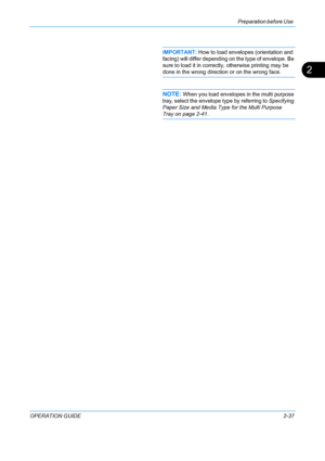 Page 73Preparation before Use 
OPERATION GUIDE2-37
2
IMPORTANT: How to load envelopes (orientation and 
facing) will differ depending on  the type of envelope. Be 
sure to load it in correctly, otherwise printing may be 
done in the wrong direction or on the wrong face.
NOTE: When you load envelopes in the multi purpose 
tray, select the envelope type by referring to Specifying 
Paper Size and Media Type for the Multi Purpose 
Tray on page 2-41.
Downloaded From ManualsPrinter.com Manuals 