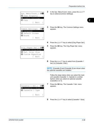 Page 75Preparation before Use 
OPERATION GUIDE2-39
2
2In the Sys. Menu/Count. menu, press the U or  V 
key to select [Common Settings].
3Press the  OK key. The Common Settings menu 
appears.
4Press the  U or  V key to select [Orig./Paper Set.].
5Press the  OK key. The Orig./Paper Set. menu 
appears.
6Press the  U or  V key to select from [Cassette 1 
Set.] to [Cassette 3 Set.]. 
NOTE: [Cassette 2] and [Cassette 3] are shown when 
the optional cassettes are installed.
Follow the steps below when  you select the...