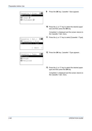 Page 76Preparation before Use 
2-40OPERATION GUIDE
9Press the OK key. Cassette 1 Size appears.
10Press the  U or  V key to select the desired paper 
size and then press the  OK key.
Completed.  is displayed and the screen returns to 
the Cassette 1 Set. menu.
11Press the  U or  V key to select [Cassette 1 Type].
12Press the  OK key. Cassette 1 Type appears.
13Press the  U or  V key to select the desired paper 
type and then press the  OK key.
Completed.  is displayed and the screen returns to 
the Cassette 1...