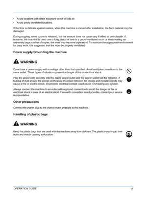 Page 9 
OPERATION GUIDEvii
• Avoid locations with direct exposure to hot or cold air.
• Avoid poorly ve
ntilated locations.
If the floor is delicate against casters,  when this machine is moved after installation, the floor material may be 
damaged.
During copying, some ozone is released, but the amount  does not cause any ill effect to one’s health. If, 
however, the machine is used over a long period of time in a poorly ventilated room or when making an 
extremely large number of copies, the smell may become...