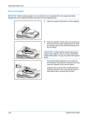 Page 82Preparation before Use 
2-46OPERATION GUIDE
How to Load Originals
IMPORTANT: 
Before loading originals, be sure that there are no originals left on the original eject table. 
Originals left on the original eject table may cause the new originals to jam.
1Adjust the original width guides to fit the originals.
2Place the originals. Put the side to be scanned (or 
the first side of two-sided originals) face-up. Slide 
the leading edge into the document processor as 
far as it will go.
IMPORTANT: Confirm...