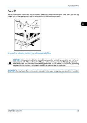 Page 85Basic Operation 
OPERATION GUIDE3-3
3
Power Off
Before turning off the main power switch, press the Power key on the operation panel to off. Make sure that the 
Power and the memory indicator are off before turning off the main power switch.
In case of not using the machine for a extended period of time
CAUTION: If this machine will be left un used for an extended period (e.g.  overnight), turn it off at the 
main power switch. If the ma chine will not be used for an even long er period of time (e.g....