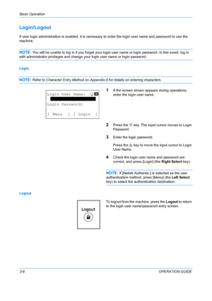 Page 88Basic Operation 
3-6OPERATION GUIDE
Login/Logout
If user login administration is enabled, it is necessary to enter the login user name and password to use the 
machine.
NOTE: You will be unable to log in if you  forget your login user name or login password. In this event, log in 
with administrator privileges and change your login user name or login password.
Login
NOTE: Refer to Character Entry Method on Appendix-5  for details on entering characters.
1If the screen shown appears during operations,...