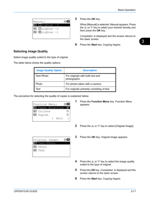 Page 93Basic Operation 
OPERATION GUIDE3-11
3
5Press the OK key. 
When [Manual] is selected, Manual appears. Press 
the  U or  V key to select your desired density and 
then press the  OK key. 
Completed.  is displayed and the screen returns to 
the basic screen.
6Press the  Start key. Copying begins.
Selecting Image Quality
Select image quality suited to the type of original.
The table below shows the quality options.
The procedure for selecting the quality of copies is explained below.
1Press the  Function...