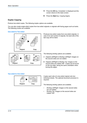 Page 96Basic Operation 
3-14OPERATION GUIDE
5Press the OK key.  Completed . is displayed and the 
screen returns to  the basic screen.
6Press the Start key. Copying begins.
Duplex Copying
Produce two-sided copies. The following duplex options are available.
You can also create single-sided copies from two-sided originals or originals with facing pages such as books. 
The following modes are available.
One-sided to Two-sided
Produces two-sided copies from one-sided originals. In 
case of an odd number of...