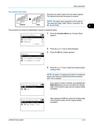 Page 97Basic Operation 
OPERATION GUIDE3-15
3
Two-sided to Two-sided
Produces two-sided copies from two-sided originals. 
The optional document processor is required.
NOTE: The paper sizes supported in Two-sided to 
Two-sided are Legal, Letter, Oficio II, Executive, A4, 
B5, A5 and Folio.
The procedure for using two-sided/duplex copying is explained below.
1Press the  Function Menu  key. Function Menu 
appears.
2Press the  U or  V key to select [Duplex].
3Press the  OK key. Duplex appears.
4Press the  U or  V...