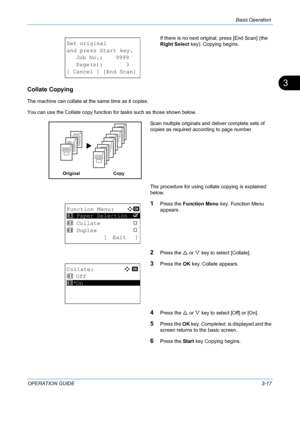 Page 99Basic Operation 
OPERATION GUIDE3-17
3
If there is no next original, press [End Scan] (the 
Right Select key). Copying begins.
Collate Copying
The machine can collate at the same time as it copies.
You can use the Collate copy function for tasks such as those shown below.
Scan multiple originals and deliver complete sets of 
copies as required according to page number.
The procedure for using collate copying is explained 
below.
1Press the  Function Menu  key. Function Menu 
appears.
2Press the  U or  V...