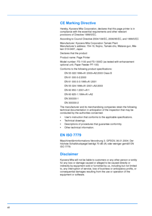 Page 14xii
CE Marking Directive
Hereby, Kyocera Mita Corporation, declares that this page printer is in 
compliance with the essential requirements and other relevant 
provisions of Directive 1999/5/EC.
According to Council Directive 2004/108/EC, 2006/95/EC, and 1999/5/EC
Manufacturer: Kyocera Mit a Corporation Tamaki Plant
Manufacturer’s address: 704-19, Nojino, Tamaki-cho, Watarai-gun, Mie-
ken 519-0497, Japan
Declares that the product
Product name: Page Printer
Model number: FS-1100 and FS-1300D (as tested...