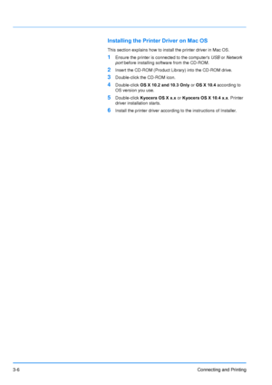 Page 503-6Connecting and Printing
Installing the Printer Driver on Mac OS
This section explains how to install the printer driver in Mac OS.
1Ensure the printer is connected to the computers  USB or Network 
port  before installing software from the CD-ROM.
2Insert the CD-ROM (Product Library) into the CD-ROM drive.
3Double-click the CD-ROM icon.
4Double-click  OS X 10.2 and 10.3 Only  or OS X 10.4  according to 
OS version you use.
5Double-click  Kyocera OS X x.x  or Kyocera OS X 10.4 x.x . Printer 
driver...