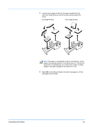 Page 53Connecting and Printing3-9
5Load the even pages printed into the paper cassette with the 
instruction sheet facing up and the arrows pointing toward the 
printer.
6Select OK on the Manual Duplex instruction  message box. All the 
odd pages will be printed.
Note If the paper is considerably curled in one direction, roll the 
paperin the opposite direction to counteract the curl. If this will not 
cancel the curl satisfactorily, try to reduce the number of sheets 
loaded in the paper cassette to the...