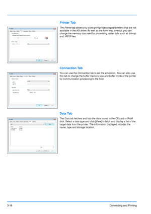 Page 603-16Connecting and Printing
Printer Tab
The Printer  tab allows you to set print processing parameters that are not 
available in the KX driver . As well as the form feed timeout, you can 
change the memory size used for processing raster data such as  bitmap 
and  JPEG  files.
Connection Tab
You can use the  Connection tab to set the emulation. You can also use 
this tab to change the buffer memory size and buffer mode of the printer 
for communication processing to the host.
Data Tab
The  Data  tab...