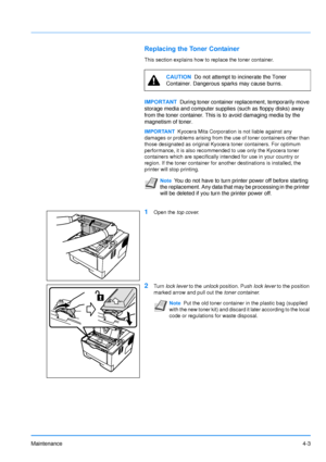 Page 65Maintenance4-3
Replacing the Toner Container
This section explains how to replace the toner container.
1Open the top cover.
2Turn lock lever  to the unlock position. Push lock lever  to the position 
marked arrow and pull out the toner container .
CAUTION  Do not attempt to incinerate the Toner 
Container. Dangerous sparks may cause burns.
IMPORTANT During toner container replacement, temporarily move 
storage media and computer supplies (such as floppy disks) away 
from the toner container. This is  to...