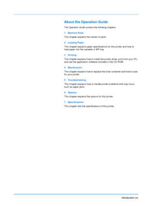 Page 21Introduction-xix
About the Operation Guide
This Operation Guide contains the following chapters:
1 Machine Parts
This chapter explains the names of parts.
2 Loading Paper
This chapter explains paper specifications for this printer and how to 
load paper into the cassette or MP tray.
3Printing
This chapter explains how to install the printer driver, print from your PC, 
and use the application software included in the CD-ROM. 
4 Maintenance
This chapter explains how to replace the toner container and how...