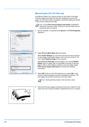 Page 523-8Connecting and Printing
Manual Duplex (For FS-1100 only)
Use Manual Duplex if you require printing on both sides of the paper. 
The even pages are printed first and then reloaded to print the odd 
pages. An instruction sheet is available to assist with loading the sheet\
s 
in the correct orientation and order.
1Ensure Cassette 1  is selected as the Source  in the Print Properties  
dialog box.
2Select  Print on Both Sides  (Manual Duplex).
Select  Gutter Settings  on Layout tab and enter the value...