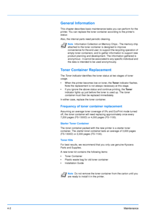 Page 644-2Maintenance
General Information
This chapter describes basic maintenance tasks you can perform for the 
printer. You can replace the toner container according to the printers 
status:
Also, the internal parts need periodic cleaning.
Toner Container Replacement
The Toner indicator  identifies the toner status at two stages of toner 
usage. 
• When the printer becomes low on toner, the  Toner indicator flashes. 
Note the replacement is not always necessary at this stage. 
• If you ignore the above...