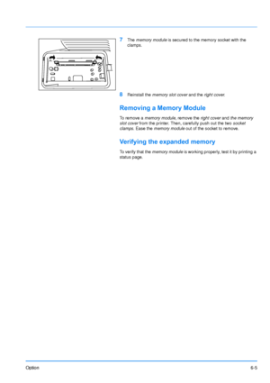 Page 93Option6-5
7The memory module  is secured to the memory socket with the 
clamps.
8Reinstall the  memory slot cover  and the right cover .
Removing a Memory Module
To  r e m o v e  a  memory module , remove the right cover and the memory 
slot cover  from the printer. Then, carefully push out the two  socket 
clamps . Ease the  memory module  out of the socket to remove.
Verifying the expanded memory
To verify that the  memory module is working properly, test it by printing a 
status page.
Downloaded From...