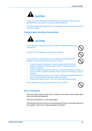 Page 15Legal and Safety 
OPERATION GUIDExiii
 CAUTION
Use of controls or adjustments or performance of procedures other than those 
specified herein may result in hazardous radiation exposure.
Do not look directly at the light from the scanning lamp as it may cause your eyes to 
feel tired or painful.
Cautions when Handling Consumables
 CAUTION
Do not attempt to incinerate the Toner Container. Dangerous sparks may 
cause burns.
Keep the Toner Container out of the reach of children.
If toner happens to spill...