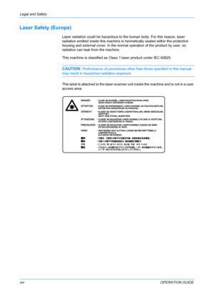 Page 16Legal and Safety 
xivOPERATION GUIDE
Laser Safety (Europe)
Laser radiation could be hazardous to the human body. For this reason, laser 
radiation emitted inside this machine is hermetically sealed within the protective 
housing and external cover. In the normal operation of the product by user, no 
radiation can leak from the machine.
This machine is classified as Class 1 laser product under IEC 60825.
CAUTION: Performance of procedures other than those specified in this manual 
may result in hazardous...