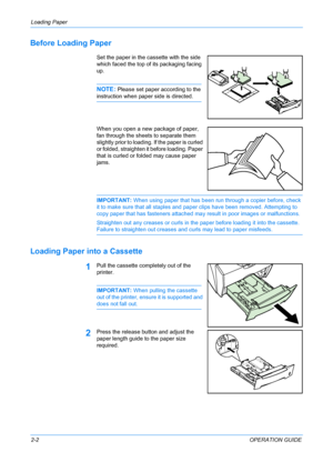 Page 28Loading Paper 
2-2OPERATION GUIDE
Before Loading Paper
Set the paper in the cassette with the side 
which faced the top of its packaging facing 
up. 
NOTE: Please set paper according to the 
instruction when paper side is directed. 
When you open a new package of paper, 
fan through the sheets to separate them 
slightly prior to loading. If the paper is curled 
or folded, straighten it before loading. Paper 
that is curled or folded may cause paper 
jams.
IMPORTANT: When using paper that has been run...