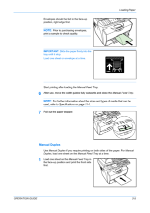 Page 31Loading Paper 
OPERATION GUIDE2-5 Envelopes should be fed in the face-up 
position, right edge first.
NOTE: Prior to purchasing envelopes, 
print a sample to check quality.
IMPORTANT: Slide the paper firmly into the 
tray until it stop.
Load one sheet or envelope at a time.
Start printing after loading the Manual Feed Tray.
6After use, move the width guides fully outwards and close the Manual Feed Tray.
NOTE: For further information about the sizes and types of media that can be 
used, refer to...