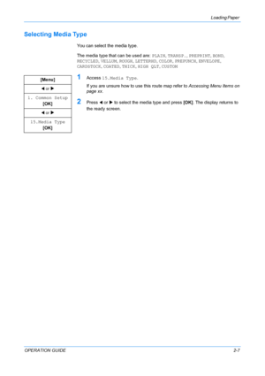 Page 33Loading Paper 
OPERATION GUIDE2-7
Selecting Media Type
You can select the media type.
The media type that can be used are: PLAIN, TRANSP., PREPRINT, BOND, 
RECYCLED, VELLUM, ROUGH, LETTERHD, COLOR, PREPUNCH, ENVELOPE, 
CARDSTOCK, COATED, THICK, HIGH QLT, CUSTOM
1Access 15.Media Type.
If you are unsure how to use this route map refer to Accessing Menu Items on 
page xx.
2Press W or X to select the media type and press [OK]. The display returns to 
the ready screen. [Menu]
W or X
1. Common Setup
[OK]
W or...