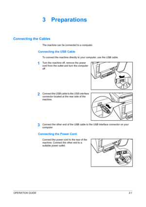 Page 35OPERATION GUIDE3-1
3 Preparations
Connecting the Cables
The machine can be connected to a computer.
Connecting the USB Cable
To connect the machine directly to your computer, use the USB cable.
1Turn the machine off, remove the power 
cord from the outlet and turn the computer 
off.
2Connect the USB cable to the USB interface 
connector located at the rear side of the 
machine.
3Connect the other end of the USB cable to the USB interface connector on your 
computer.
Connecting the Power Cord
Connect the...