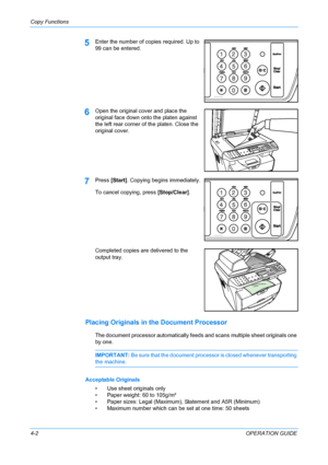 Page 42Copy Functions 
4-2OPERATION GUIDE
5Enter the number of copies required. Up to 
99 can be entered.
6Open the original cover and place the 
original face down onto the platen against 
the left rear corner of the platen. Close the 
original cover.
7Press [Start] . Copying begins immediately.
To cancel copying, press  [Stop/Clear].
Completed copies are delivered to the 
output tray.
Placing Originals in the Document Processor
The document processor automatically feeds and scans multiple sheet originals one...