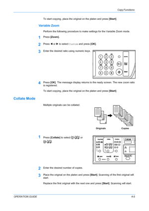 Page 45Copy Functions 
OPERATION GUIDE4-5 To start copying, place the original on the platen and press [Start].
Variable Zoom
Perform the following procedure to make settings for the Variable Zoom mode.
1Press [Zoom].
2Press W or X to select Custom and press [OK].
3Enter the desired ratio using numeric keys.
4Press [OK]. The message display returns to the ready screen. The new zoom ratio 
is registered.
To start copying, place the original on the platen and press [Start].
Collate Mode
Multiple originals can be...