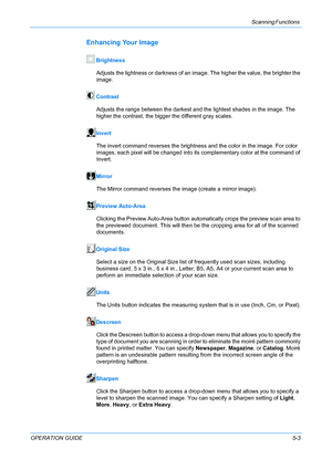 Page 49Scanning Functions 
OPERATION GUIDE5-3
Enhancing Your Image
Brightness
Adjusts the lightness or darkness of an image. The higher the value, the brighter the 
image.
Contrast
Adjusts the range between the darkest and the lightest shades in the image. The 
higher the contrast, the bigger the different gray scales.
Invert
The invert command reverses the brightness and the color in the image. For color 
images, each pixel will be changed into its complementary color at the command of 
Invert.
Mirror
The...