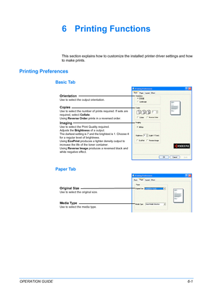 Page 53OPERATION GUIDE6-1
6 Printing Functions
This section explains how to customize the installed printer driver settings and how 
to make prints.
Printing Preferences
Basic Tab
Paper Tab
Orientation
Use to select the output orientation.
Copies
Use to select the number of prints required. If sets are 
required, select Collate.
Using Reverse Order prints in a reversed order.
Imaging
Use to select the Print Quality required.
Adjusts the Brightness of a output.
The darkest setting is 7 and the brightest is 1....