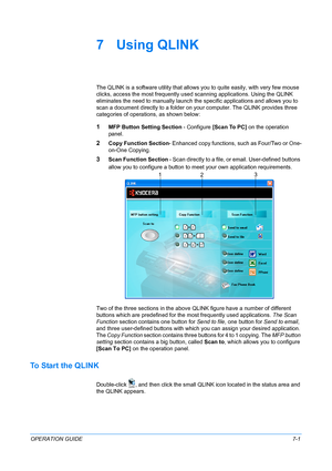 Page 55OPERATION GUIDE7-1
7 Using QLINK
The QLINK is a software utility that allows you to quite easily, with very few mouse 
clicks, access the most frequently used scanning applications. Using the QLINK 
eliminates the need to manually launch the specific applications and allows you to 
scan a document directly to a folder on your computer. The QLINK provides three 
categories of operations, as shown below:
1MFP Button Setting Section - Configure [Scan To PC] on the operation 
panel.
2Copy Function Section-...