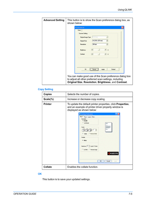 Page 59Using QLINK 
OPERATION GUIDE7-5 Copy Setting
OK
This button is to save your updated settings.Advanced SettingThis button is to show the Scan preference dialog box, as 
shown below:
You can make good use of this Scan preference dialog box 
to adjust all other preferred scan settings, including 
Original Size, Resolution, Brightness, and Contrast.
CopiesSelects the number of copies.
Scale(%)Increase or decrease copy scaling.
PrinterTo update the default printer properties, click Properties, 
and an example...