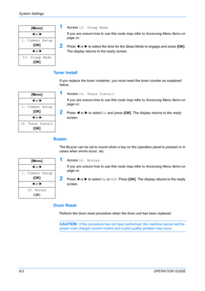 Page 62System Settings 
8-2OPERATION GUIDE
1Access 13. Sleep Mode.
If you are unsure how to use this route map refer to Accessing Menu Items on 
page xx.
2Press W or X to select the time for the Sleep Mode to engage and press [OK]. 
The display returns to the ready screen.
Toner Install
If you replace the toner container, you must reset the toner counter as explained 
below.
1Access 14. Toner Install.
If you are unsure how to use this route map refer to Accessing Menu Items on 
page xx.
2Press W or X to select...