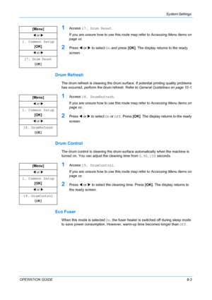 Page 63System Settings 
OPERATION GUIDE8-3
1Access 17. Drum Reset.
If you are unsure how to use this route map refer to Accessing Menu Items on 
page xx.
2Press W or X to select On and press [OK]. The display returns to the ready 
screen.
Drum Refresh
The drum refresh is cleaning the drum surface. If potential printing quality problems 
has occurred, perform the drum refresh. Refer to General Guidelines on page 10-1.
1Access 18. DrumRefresh.
If you are unsure how to use this route map refer to Accessing Menu...